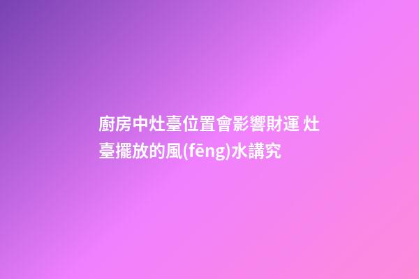 廚房中灶臺位置會影響財運 灶臺擺放的風(fēng)水講究